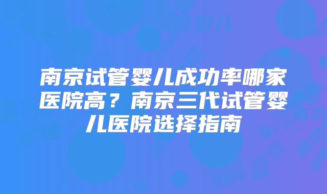 南京试管婴儿成功率哪家医院高?南京三代试管婴儿医院选择指南