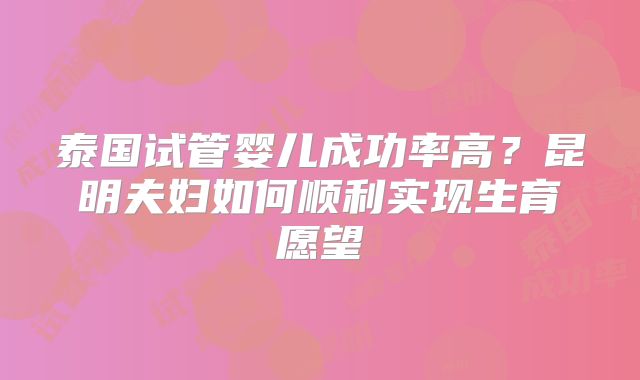泰国试管婴儿成功率高?昆明夫妇如何顺利实现生育愿望