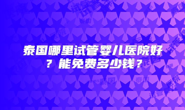 泰国哪里试管婴儿医院好？能免费多少钱？