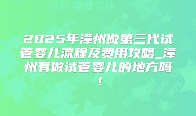 2025年漳州做第三代试管婴儿流程及费用攻略_漳州有做试管婴儿的地方吗!