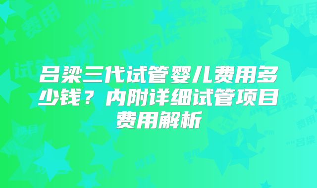 吕梁三代试管婴儿费用多少钱？内附详细试管项目费用解析