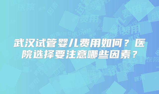 武汉试管婴儿费用如何?医院选择要注意哪些因素?