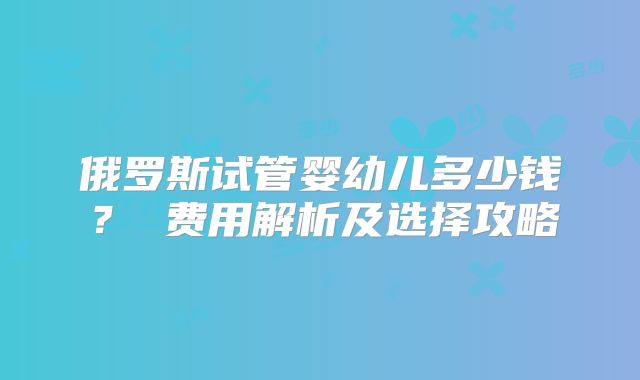 俄罗斯试管婴幼儿多少钱? 费用解析及选择攻略