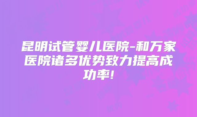 昆明试管婴儿医院-和万家医院诸多优势致力提高成功率!