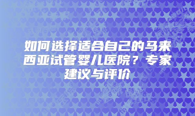 如何选择适合自己的马来西亚试管婴儿医院?专家建议与评价