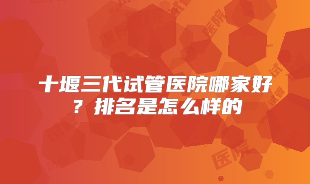 十堰三代试管医院哪家好?排名是怎么样的
