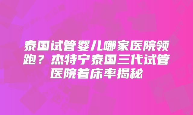 泰国试管婴儿哪家医院领跑?杰特宁泰国三代试管医院着床率揭秘