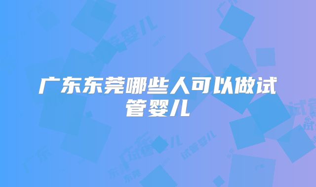 广东东莞哪些人可以做试管婴儿
