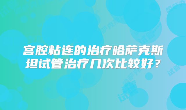 宫腔粘连的治疗哈萨克斯坦试管治疗几次比较好?