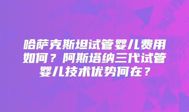 哈萨克斯坦试管婴儿费用如何？阿斯塔纳三代试管婴儿技术优势何在？