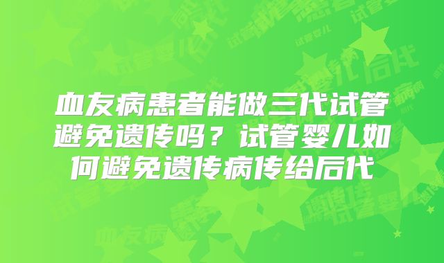 血友病患者能做三代试管避免遗传吗?试管婴儿如何避免遗传病传给后代