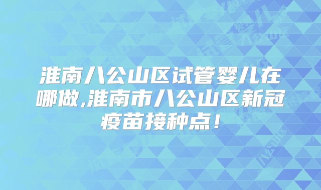 淮南八公山区试管婴儿在哪做,淮南市八公山区新冠疫苗接种点!