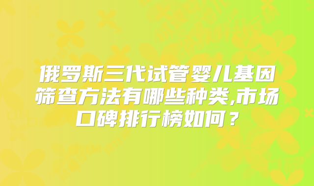 俄罗斯三代试管婴儿基因筛查方法有哪些种类,市场口碑排行榜如何？