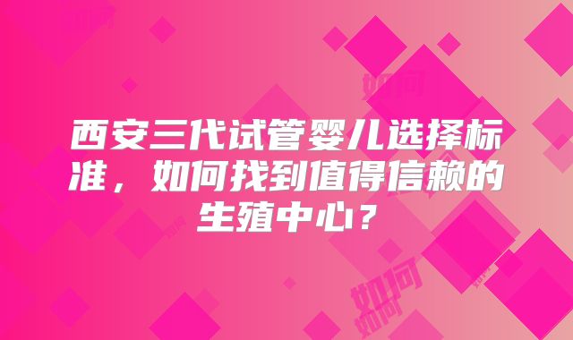 西安三代试管婴儿选择标准，如何找到值得信赖的生殖中心？