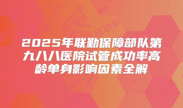 2025年联勤保障部队第九八八医院试管成功率高龄单身影响因素全解