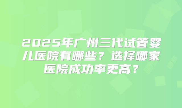 2025年广州三代试管婴儿医院有哪些?选择哪家医院成功率更高?