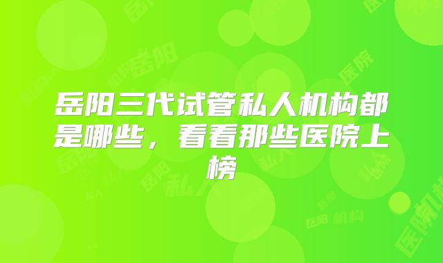 岳阳三代试管私人机构都是哪些，看看那些医院上榜