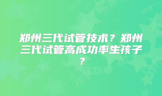 郑州三代试管技术?郑州三代试管高成功率生孩子?