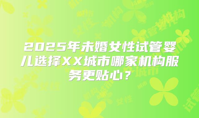 2025年未婚女性试管婴儿选择XX城市哪家机构服务更贴心？