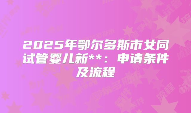 2025年鄂尔多斯市女同试管婴儿新**:申请条件及流程