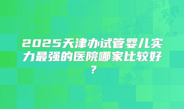 2025天津办试管婴儿实力最强的医院哪家比较好?
