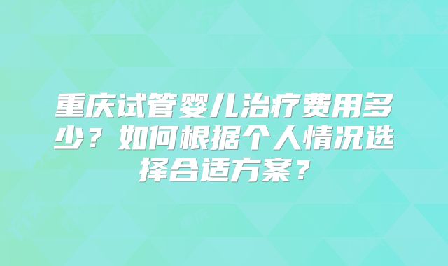 重庆试管婴儿治疗费用多少？如何根据个人情况选择合适方案？