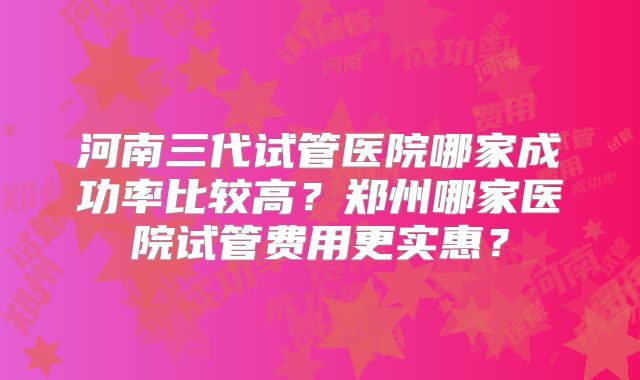 河南三代试管医院哪家成功率比较高?郑州哪家医院试管费用更实惠?