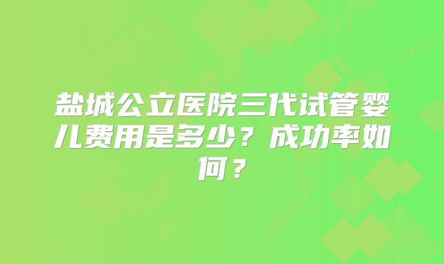 盐城公立医院三代试管婴儿费用是多少?成功率如何?