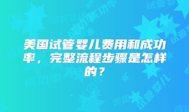 美国试管婴儿费用和成功率,完整流程步骤是怎样的?