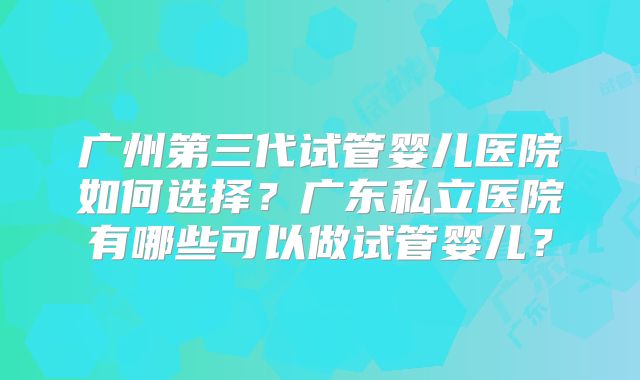 广州第三代试管婴儿医院如何选择？广东私立医院有哪些可以做试管婴儿？