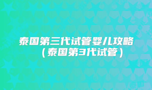 泰国第三代试管婴儿攻略（泰国第3代试管）