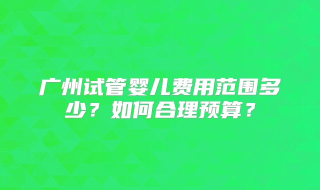 广州试管婴儿费用范围多少?如何合理预算?