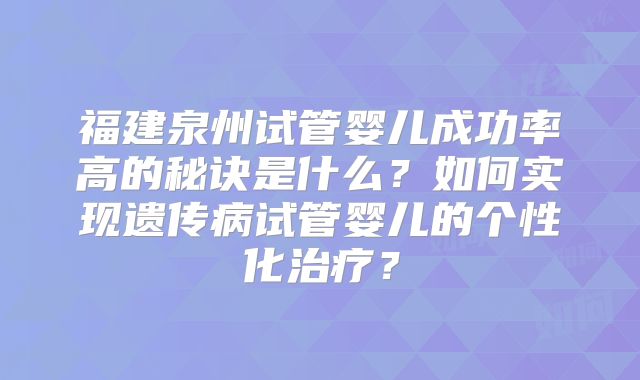 福建泉州试管婴儿成功率高的秘诀是什么?如何实现遗传病试管婴儿的个性化治疗?