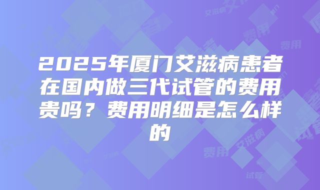 2025年厦门艾滋病患者在国内做三代试管的费用贵吗?费用明细是怎么样的
