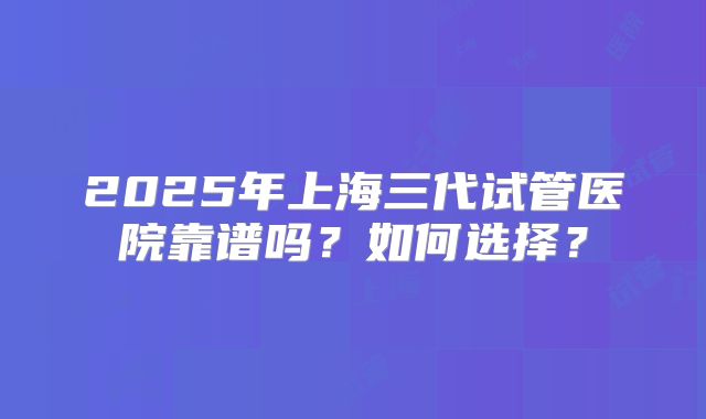 2025年上海三代试管医院靠谱吗？如何选择？
