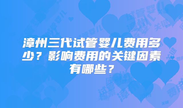 漳州三代试管婴儿费用多少？影响费用的关键因素有哪些？