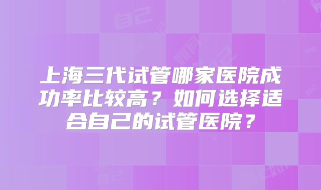 上海三代试管哪家医院成功率比较高?如何选择适合自己的试管医院?