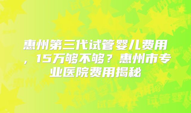 惠州第三代试管婴儿费用,15万够不够?惠州市专业医院费用揭秘