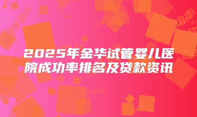 2025年金华试管婴儿医院成功率排名及贷款资讯