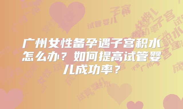广州女性备孕遇子宫积水怎么办？如何提高试管婴儿成功率？