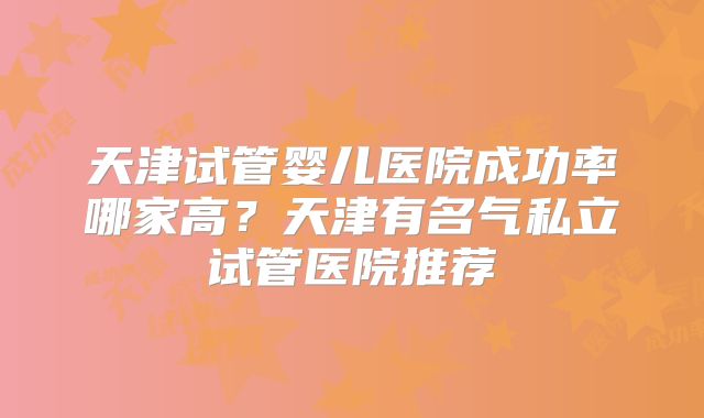 天津试管婴儿医院成功率哪家高?天津有名气私立试管医院推荐