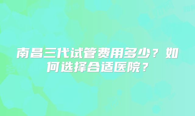 南昌三代试管费用多少？如何选择合适医院？