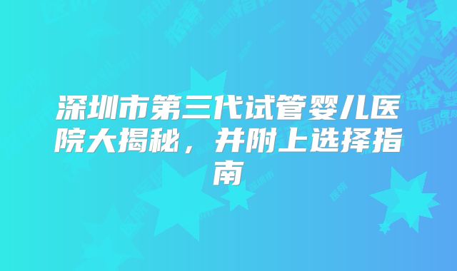 深圳市第三代试管婴儿医院大揭秘,并附上选择指南