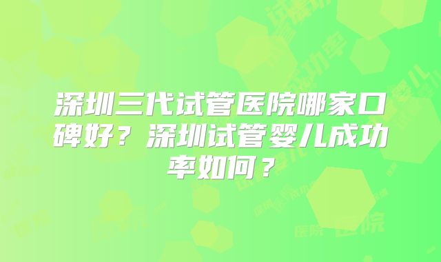 深圳三代试管医院哪家口碑好?深圳试管婴儿成功率如何?