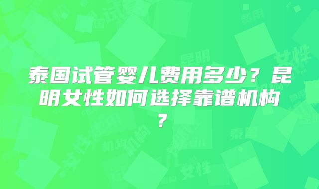 泰国试管婴儿费用多少？昆明女性如何选择靠谱机构？