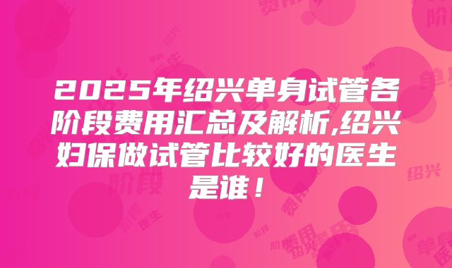 2025年绍兴单身试管各阶段费用汇总及解析,绍兴妇保做试管比较好的医生是谁!