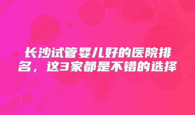 长沙试管婴儿好的医院排名,这3家都是不错的选择