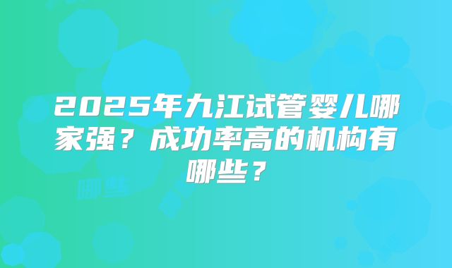 2025年九江试管婴儿哪家强？成功率高的机构有哪些？