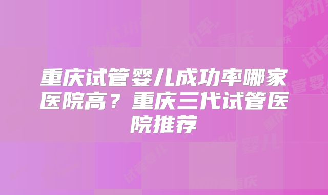 重庆试管婴儿成功率哪家医院高?重庆三代试管医院推荐