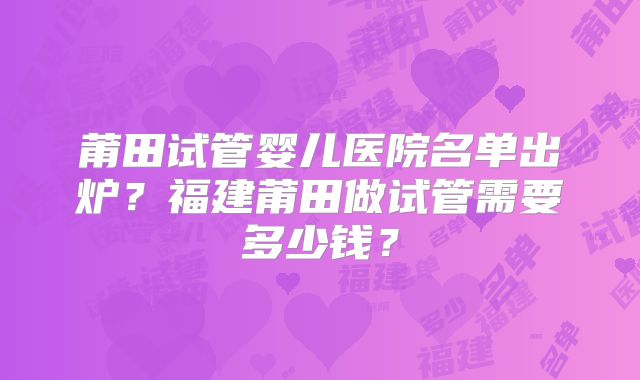 莆田试管婴儿医院名单出炉?福建莆田做试管需要多少钱?